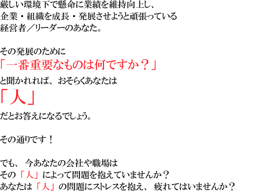 �����������Ō����ɋƐт��ێ����サ�A 
��ƁE�g�D�𐬒��E���W�����悤�Ɗ撣���Ă���o�c�҂̂��Ȃ��B 
���̔��W�̂��߂Ɂu��ԏd�v�Ȃ��͉̂��ł����H�v�ƕ������΁A 
�����炭���Ȃ��� 
�u�l�v 
���Ƃ������ɂȂ�ł��傤�B 
���̒ʂ�ł��I 
�ł��A�����Ȃ��̉�Ђ�E��� 
���́u�l�v�ɂ���Ė�������Ă��܂��񂩁H 
���Ȃ��́u�l�v�̖��ɃX�g���X������A���Ă͂��܂��񂩁H 