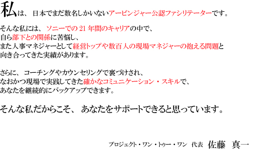 ���́A���{�ł܂������������Ȃ��A�[�r���W���[���F�̔�Choice�Z�~�i�[�E�t�@�V���e�[�^�[�ł��B 
����Ȏ��ɂ́A�\�j�[�ł�21�N�Ԃ̃L�����A�̒��ŁA ���畔���Ƃ̊֌W�ɋ�Y���A 
�܂��l���}�l�W���[�Ƃ��Đ��S�l�̌���}�l�W���[�̕�������� ���������Ă������т�����܂��B 
����ɁA�R�[�`���O��J�E���Z�����O�ŗ��Â�����A 
�Ȃ�������Ŏ��H���Ă����m���ȃR�~���j�P�[�V�����E�X�L���ŁA 
���Ȃ����p���I�Ƀo�b�N�A�b�v�ł��܂��B 
����Ȏ������炱���A���Ȃ����T�|�[�g�ł���Ǝv���Ă��܂��B